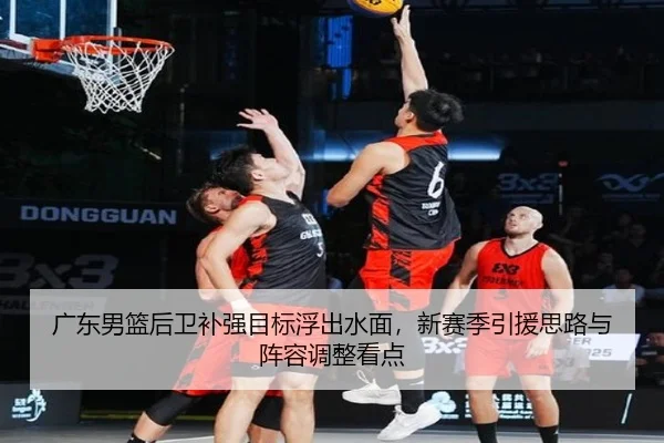广东男篮后卫补强目标浮出水面，新赛季引援思路与阵容调整看点